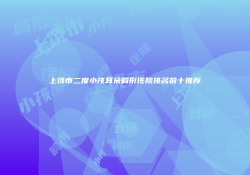 上饶市二度小孩耳朵畸形医院排名前十推荐