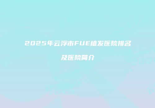 2025年云浮市FUE植发医院排名及医院简介