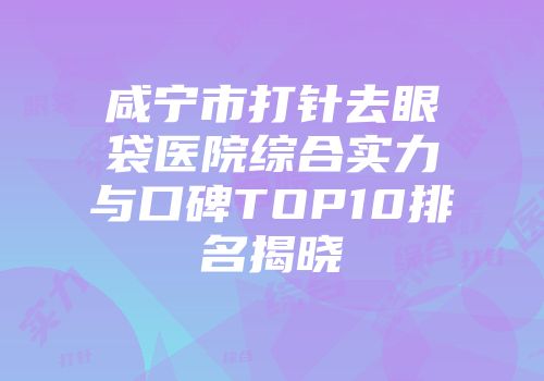 咸宁市打针去眼袋医院综合实力与口碑TOP10排名揭晓