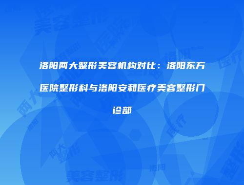 洛阳两大整形美容机构对比：洛阳东方医院整形科与洛阳安和医疗美容整形门诊部