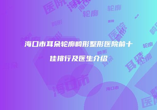海口市耳朵轮廓畸形整形医院前十佳排行及医生介绍