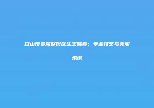 白山市资深整形医生王晓春：专业技艺与美丽承诺