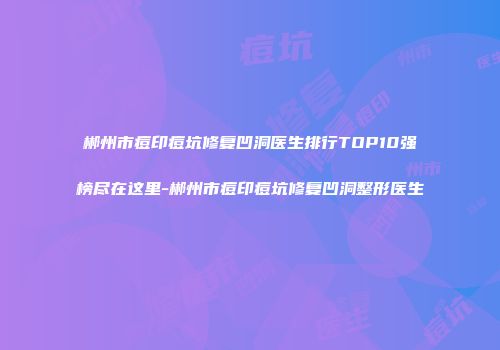 郴州市痘印痘坑修复凹洞医生排行TOP10强榜尽在这里-郴州市痘印痘坑修复凹洞整形医生
