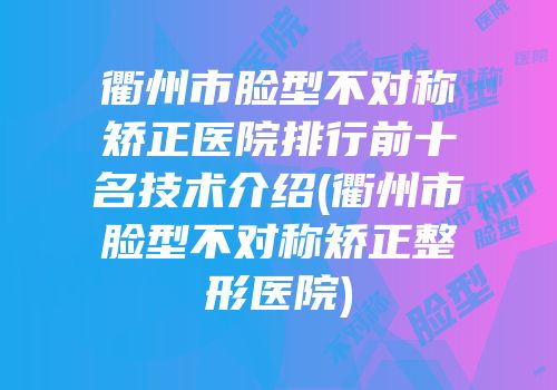 衢州市脸型不对称矫正医院排行前十名技术介绍(衢州市脸型不对称矫正整形医院)