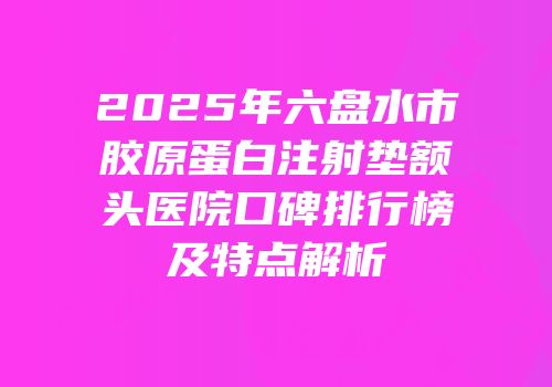 2025年六盘水市胶原蛋白注射垫额头医院口碑排行榜及特点解析
