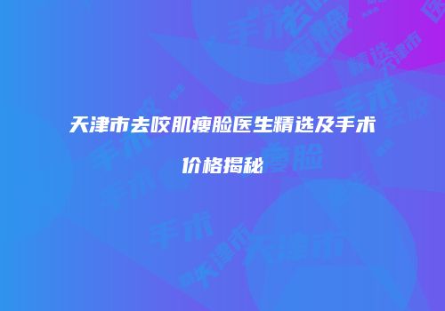 天津市去咬肌瘦脸医生精选及手术价格揭秘