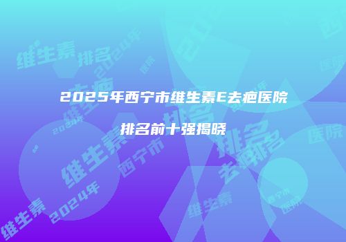 2025年西宁市维生素E去疤医院排名前十强揭晓