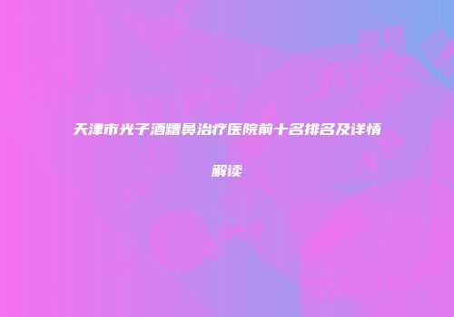 天津市光子酒糟鼻治疗医院前十名排名及详情解读