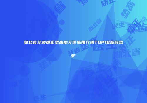 湖北省牙齿矫正垫高后牙医生排行榜TOP10新鲜出炉
