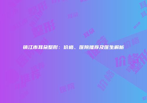 镇江市耳朵整形：价格、医院推荐及医生解析
