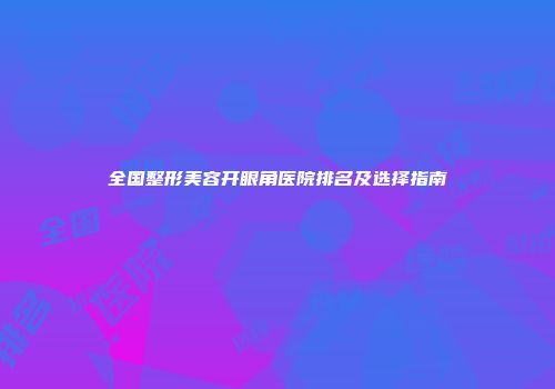 全国整形美容开眼角医院排名及选择指南