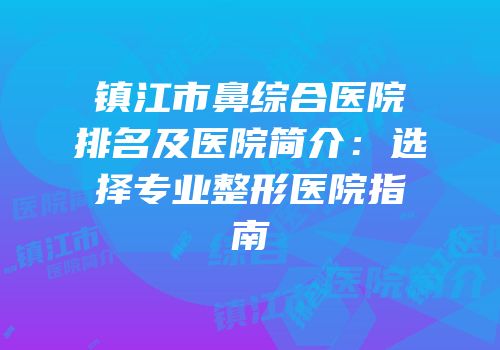 镇江市鼻综合医院排名及医院简介：选择专业整形医院指南