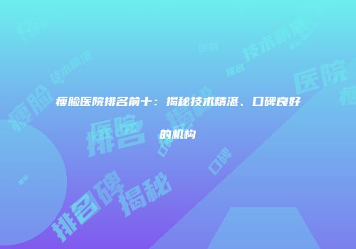瘦脸医院排名前十：揭秘技术精湛、口碑良好的机构
