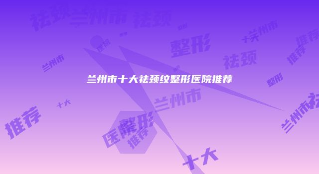 兰州市十大祛颈纹整形医院推荐