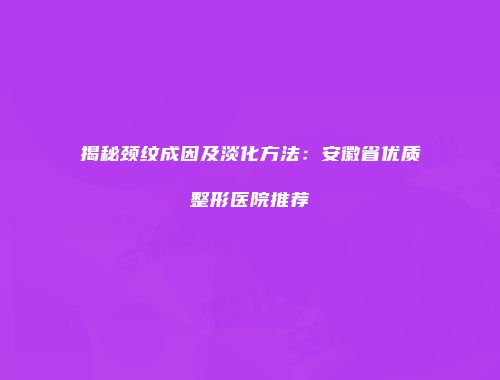 揭秘颈纹成因及淡化方法：安徽省优质整形医院推荐