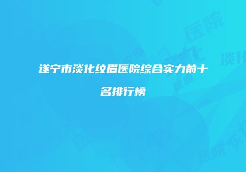遂宁市淡化纹眉医院综合实力前十名排行榜
