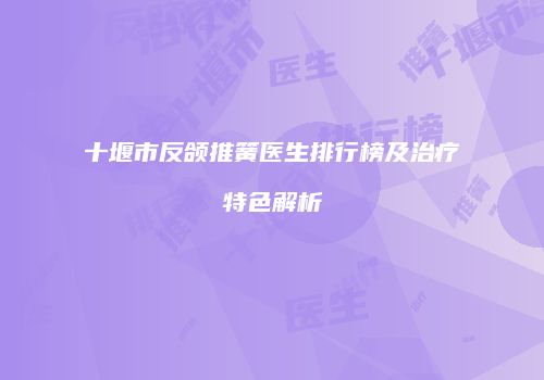 十堰市反颌推簧医生排行榜及治疗特色解析