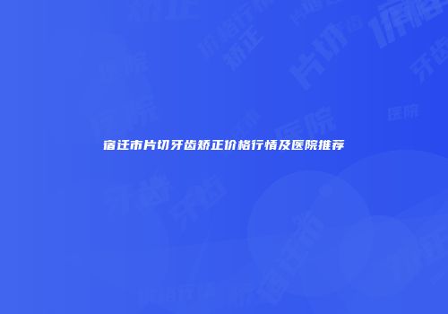 宿迁市片切牙齿矫正价格行情及医院推荐