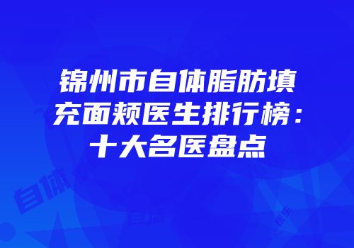 锦州市自体脂肪填充面颊医生排行榜：十大名医盘点