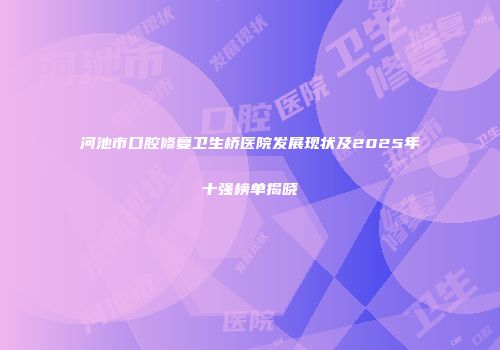 河池市口腔修复卫生桥医院发展现状及2025年十强榜单揭晓