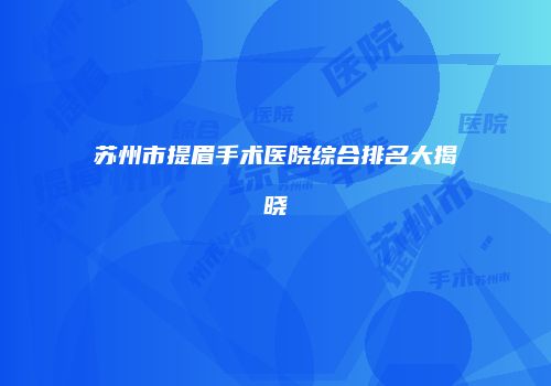 苏州市提眉手术医院综合排名大揭晓
