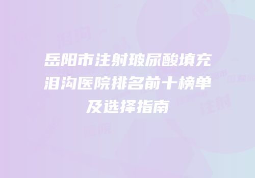 岳阳市注射玻尿酸填充泪沟医院排名前十榜单及选择指南