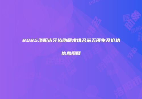 2025洛阳市牙齿助萌术排名前五医生及价格信息揭晓