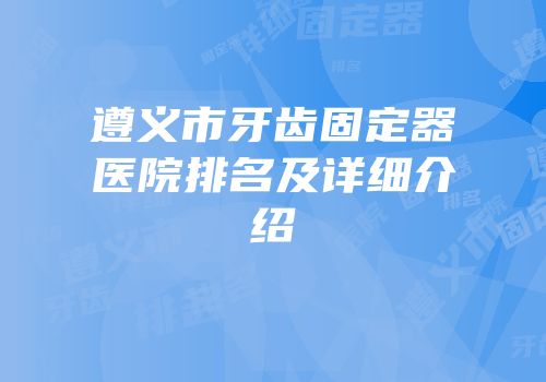 遵义市牙齿固定器医院排名及详细介绍