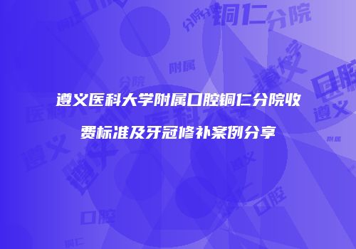 遵义医科大学附属口腔铜仁分院收费标准及牙冠修补案例分享