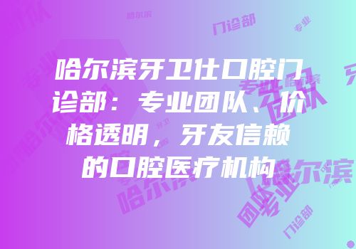 哈尔滨牙卫仕口腔门诊部：专业团队、价格透明，牙友信赖的口腔医疗机构