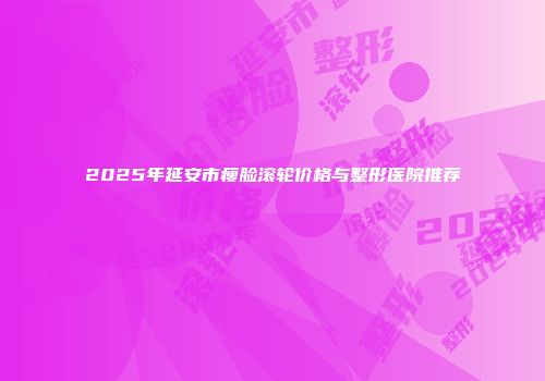 2025年延安市瘦脸滚轮价格与整形医院推荐