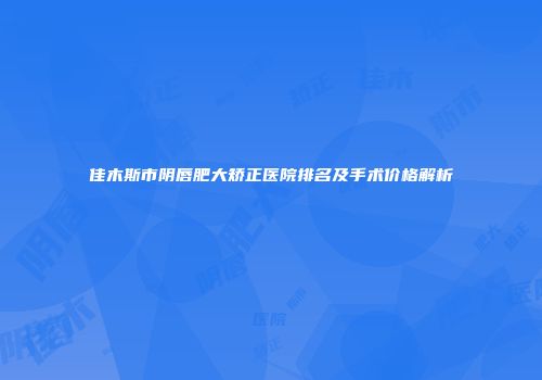 佳木斯市阴唇肥大矫正医院排名及手术价格解析