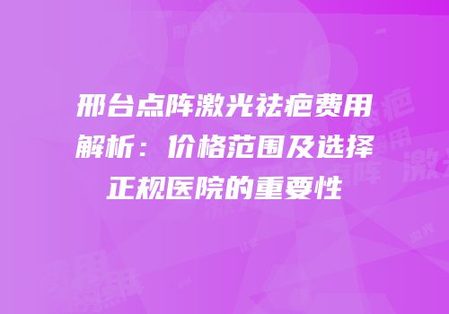 邢台点阵激光祛疤费用解析：价格范围及选择正规医院的重要性
