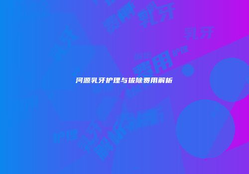 河源乳牙护理与拔除费用解析