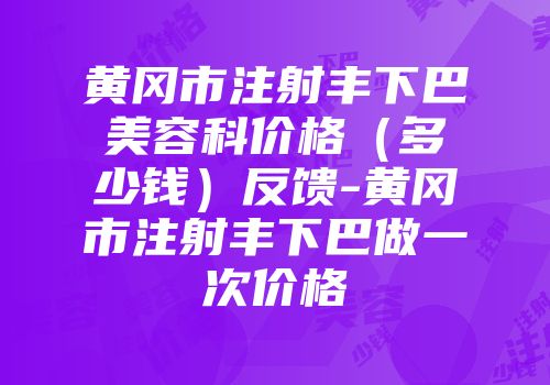 黄冈市注射丰下巴美容科价格（多少钱）反馈-黄冈市注射丰下巴做一次价格