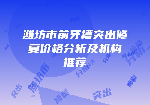 潍坊市前牙槽突出修复价格分析及机构推荐