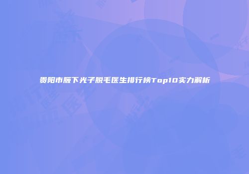 贵阳市腋下光子脱毛医生排行榜Top10实力解析