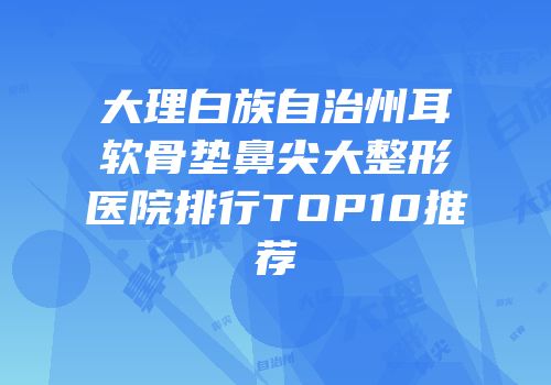 大理白族自治州耳软骨垫鼻尖大整形医院排行TOP10推荐