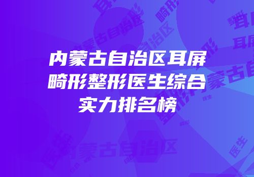 内蒙古自治区耳屏畸形整形医生综合实力排名榜