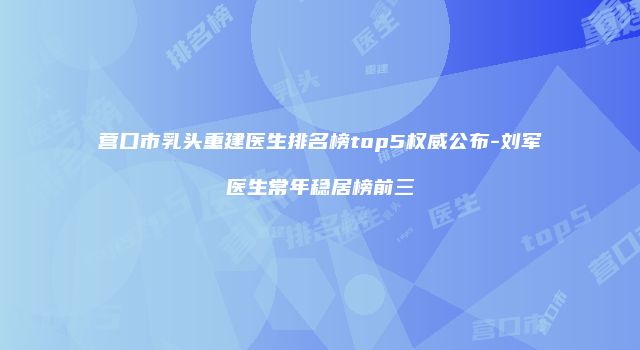 营口市乳头重建医生排名榜top5权威公布-刘军医生常年稳居榜前三