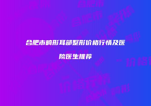合肥市畸形耳部整形价格行情及医院医生推荐