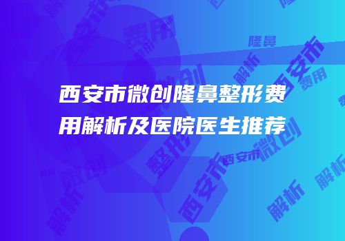 西安市微创隆鼻整形费用解析及医院医生推荐