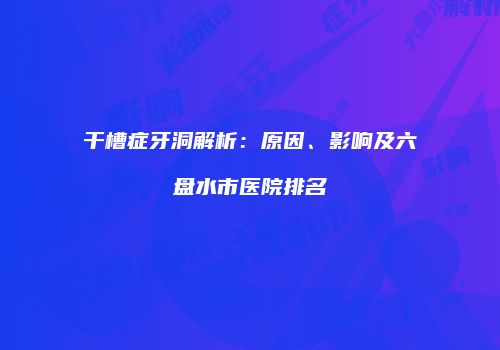 干槽症牙洞解析：原因、影响及六盘水市医院排名
