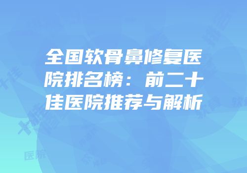 全国软骨鼻修复医院排名榜：前二十佳医院推荐与解析