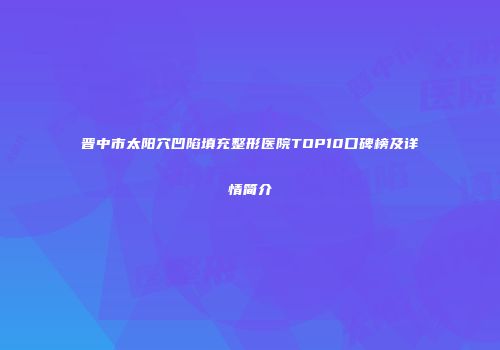 晋中市太阳穴凹陷填充整形医院TOP10口碑榜及详情简介