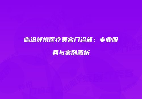 临沧焯悦医疗美容门诊部：专业服务与案例解析