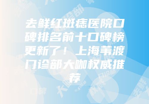 去鲜红斑痣医院口碑排名前十口碑榜更新了！上海苇渡门诊部大咖权威推荐