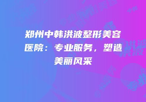郑州中韩洪波整形美容医院：专业服务，塑造美丽风采