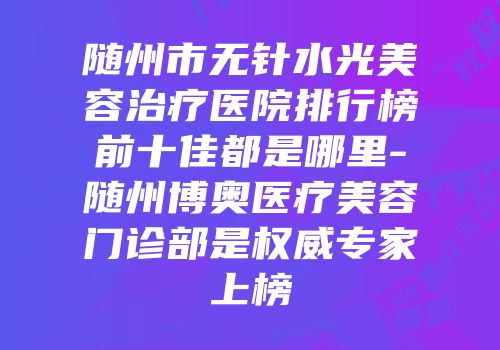 随州市无针水光美容治疗医院排行榜前十佳都是哪里-随州博奥医疗美容门诊部是权威专家上榜