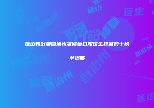 延边朝鲜族自治州冠修复口腔医生排名前十榜单揭晓